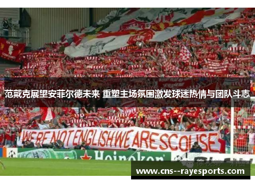 范戴克展望安菲尔德未来 重塑主场氛围激发球迷热情与团队斗志