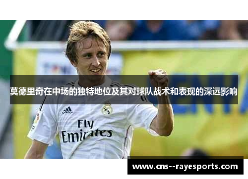 莫德里奇在中场的独特地位及其对球队战术和表现的深远影响