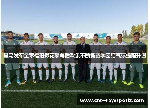 皇马发布全家福拍摄花絮幕后欢乐不断新赛季团结气氛提前升温