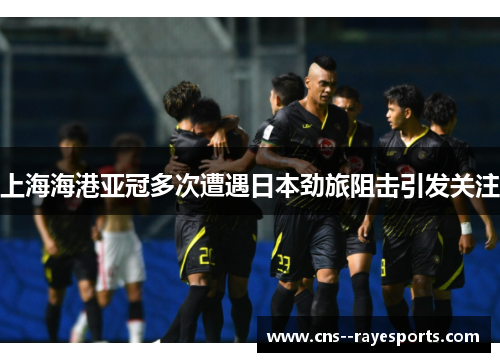 上海海港亚冠多次遭遇日本劲旅阻击引发关注 上海海港亚冠多次遭遇日本劲旅阻击引发关注