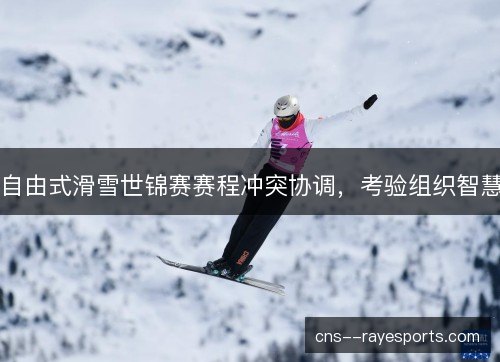 自由式滑雪世锦赛赛程冲突协调，考验组织智慧